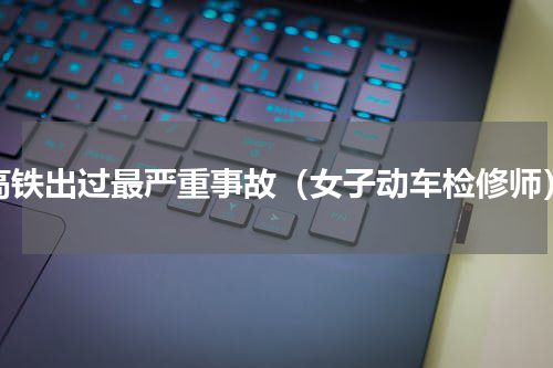 高铁出过最严重事故（女子动车检修师）