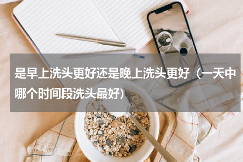是早上洗头更好还是晚上洗头更好（一天中哪个时间段洗头最好）