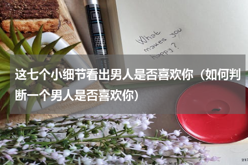 这七个小细节看出男人是否喜欢你（如何判断一个男人是否喜欢你）