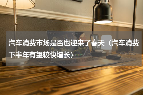 汽车消费市场是否也迎来了春天（汽车消费下半年有望较快增长）