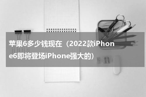 苹果6多少钱现在（2022款iPhone6即将登场iPhone强大的）