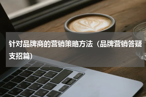 针对品牌商的营销策略方法（品牌营销答疑支招篇）