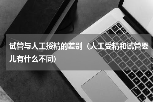 试管与人工授精的差别（人工受精和试管婴儿有什么不同）