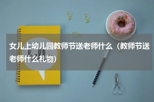 女儿上幼儿园教师节送老师什么（教师节送老师什么礼物）