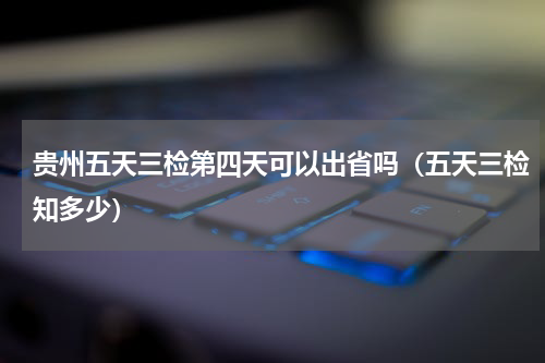 贵州五天三检第四天可以出省吗（五天三检知多少）