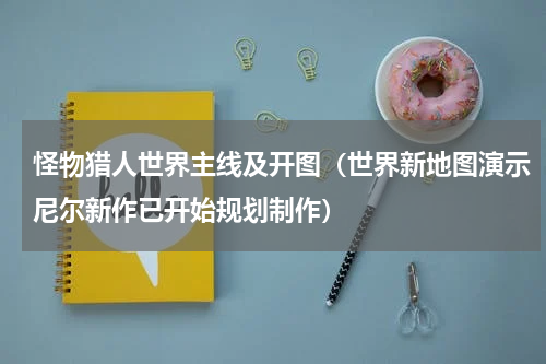 怪物猎人世界主线及开图（世界新地图演示尼尔新作已开始规划制作）