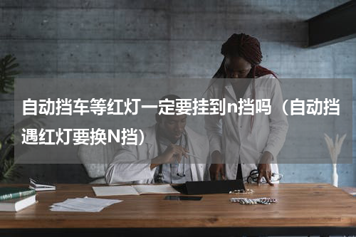 自动挡车等红灯一定要挂到n挡吗（自动挡遇红灯要换N挡）