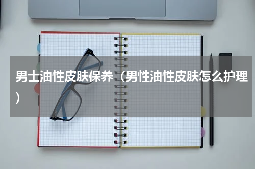 男士油性皮肤保养（男性油性皮肤怎么护理）