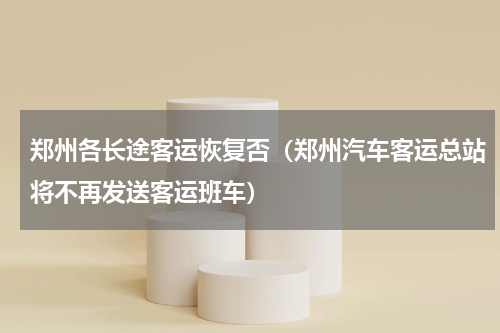 郑州各长途客运恢复否（郑州汽车客运总站将不再发送客运班车）