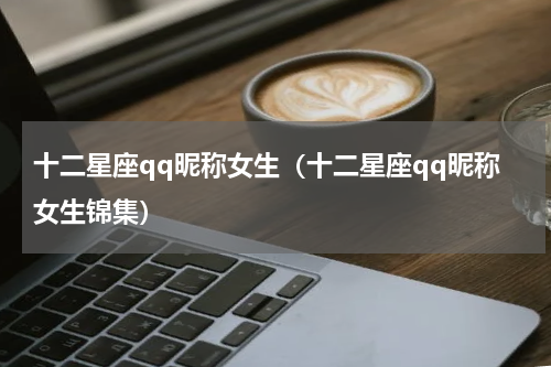 十二星座qq昵称女生（十二星座qq昵称女生锦集）