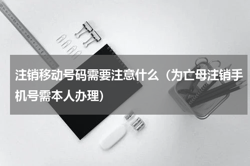 注销移动号码需要注意什么（为亡母注销手机号需本人办理）