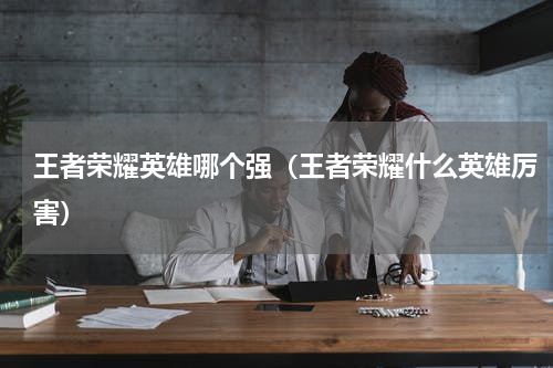 王者荣耀英雄哪个强（王者荣耀什么英雄厉害）