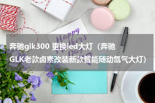 奔驰glk300 更换led大灯（奔驰GLK老款卤素改装新款智能随动氙气大灯）