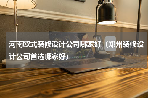 河南欧式装修设计公司哪家好（郑州装修设计公司首选哪家好）
