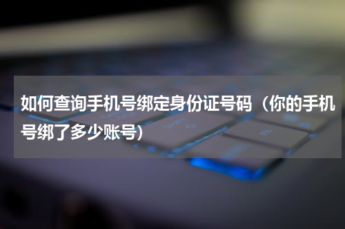 如何查询手机号绑定身份证号码（你的手机号绑了多少账号）