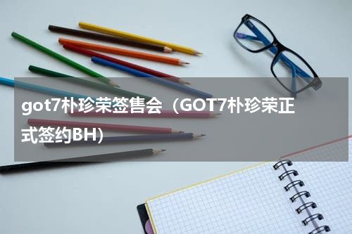 got7朴珍荣签售会（GOT7朴珍荣正式签约BH）
