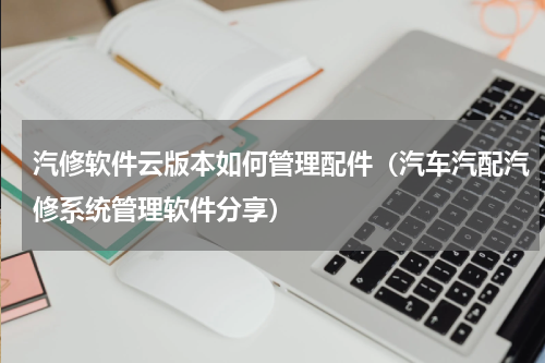汽修软件云版本如何管理配件（汽车汽配汽修系统管理软件分享）