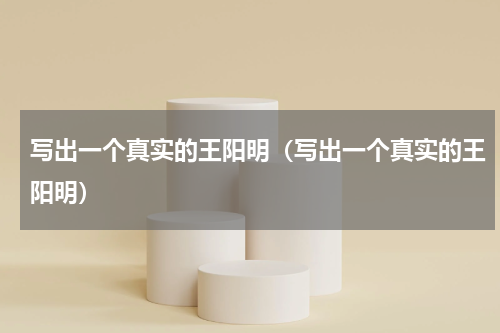 写出一个真实的王阳明（写出一个真实的王阳明）