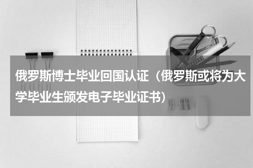 俄罗斯博士毕业回国认证（俄罗斯或将为大学毕业生颁发电子毕业证书）