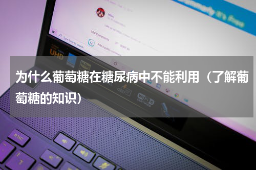 为什么葡萄糖在糖尿病中不能利用（了解葡萄糖的知识）