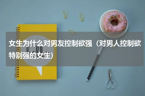 女生为什么对男友控制欲强（对男人控制欲特别强的女生）