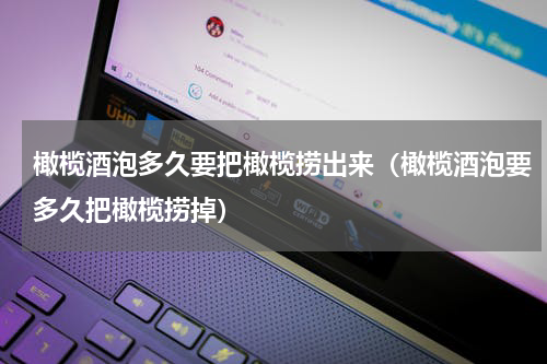 橄榄酒泡多久要把橄榄捞出来（橄榄酒泡要多久把橄榄捞掉）