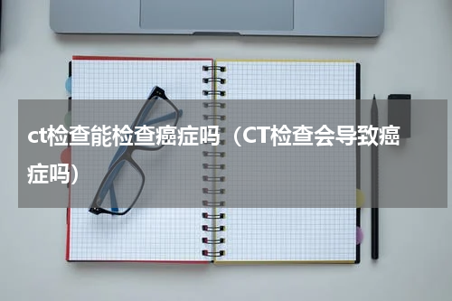 ct检查能检查癌症吗（CT检查会导致癌症吗）