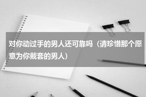 对你动过手的男人还可靠吗（请珍惜那个愿意为你戴套的男人）
