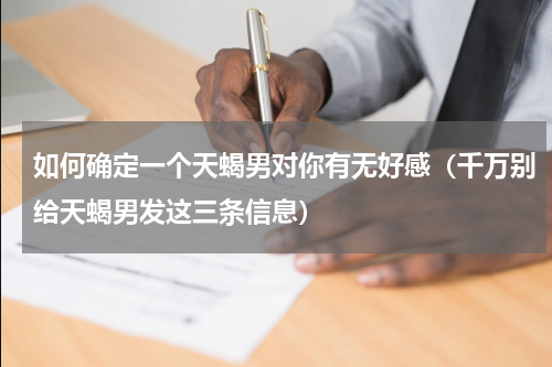 如何确定一个天蝎男对你有无好感（千万别给天蝎男发这三条信息）