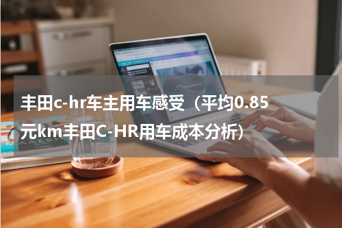 丰田c-hr车主用车感受（平均0.85元km丰田C-HR用车成本分析）