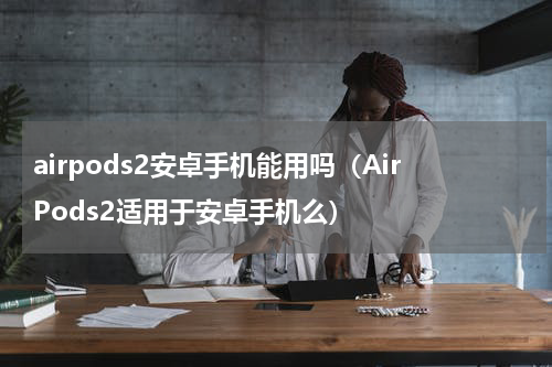 airpods2安卓手机能用吗（AirPods2适用于安卓手机么）