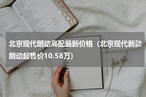 北京现代朗动高配最新价格（北京现代新款朗动起售价10.58万）