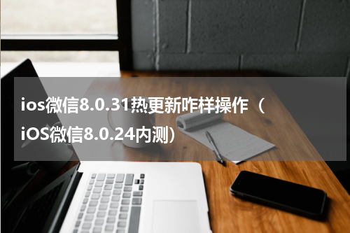 ios微信8.0.31热更新咋样操作（iOS微信8.0.24内测）