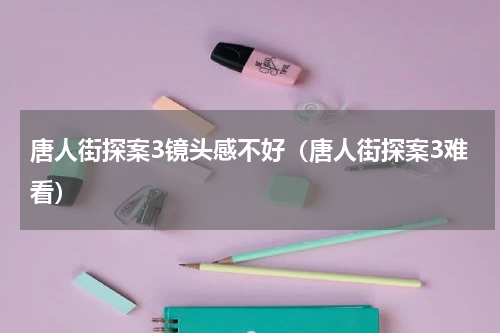唐人街探案3镜头感不好（唐人街探案3难看）