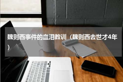 魏则西事件的血泪教训（魏则西去世才4年）