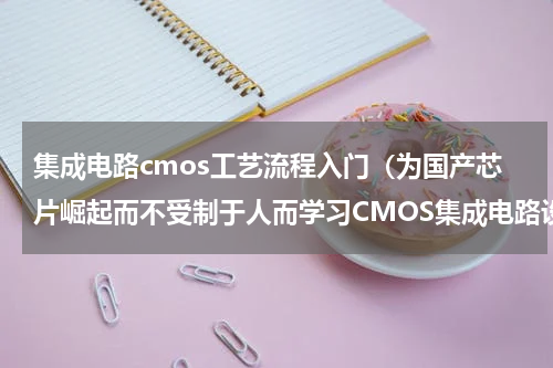 集成电路cmos工艺流程入门（为国产芯片崛起而不受制于人而学习CMOS集成电路设计入门基础知识）