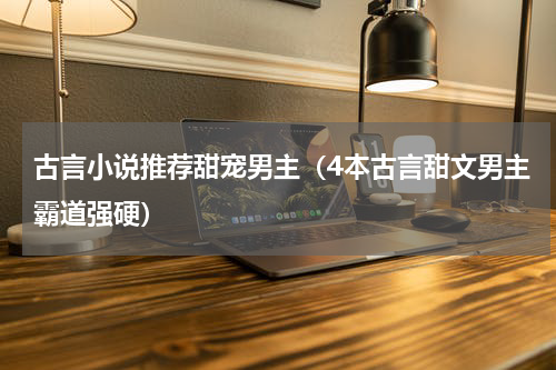 古言小说推荐甜宠男主（4本古言甜文男主霸道强硬）