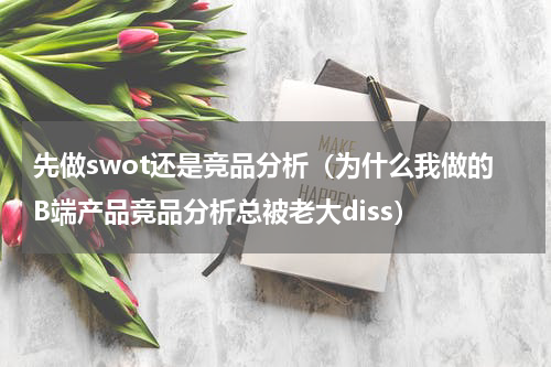 先做swot还是竞品分析（为什么我做的B端产品竞品分析总被老大diss）