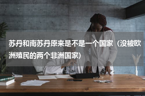 苏丹和南苏丹原来是不是一个国家（没被欧洲殖民的两个非洲国家）