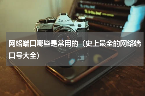 网络端口哪些是常用的（史上最全的网络端口号大全）