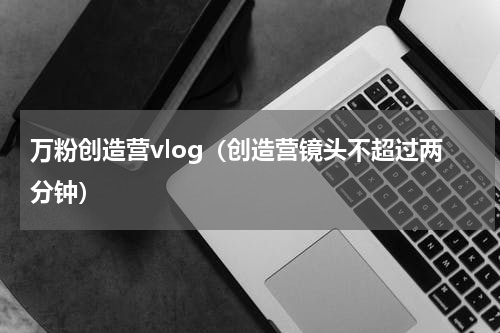 万粉创造营vlog（创造营镜头不超过两分钟）