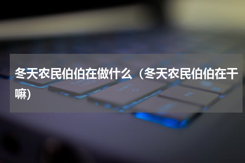 冬天农民伯伯在做什么（冬天农民伯伯在干嘛）
