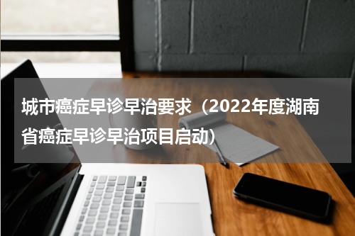 城市癌症早诊早治要求（2022年度湖南省癌症早诊早治项目启动）
