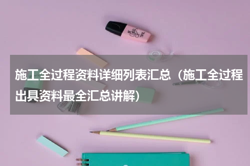 施工全过程资料详细列表汇总（施工全过程出具资料最全汇总讲解）