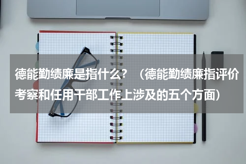 德能勤绩廉是指什么？（德能勤绩廉指评价考察和任用干部工作上涉及的五个方面）