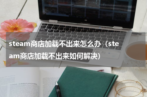 steam商店加载不出来怎么办（steam商店加载不出来如何解决）