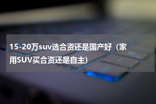 15-20万suv选合资还是国产好（家用SUV买合资还是自主）
