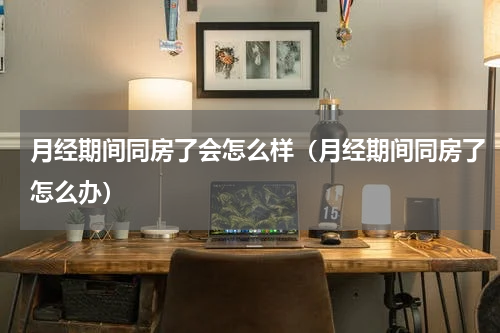 月经期间同房了会怎么样（月经期间同房了怎么办）