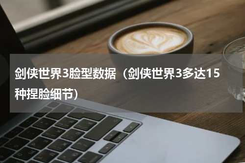 剑侠世界3脸型数据（剑侠世界3多达15种捏脸细节）