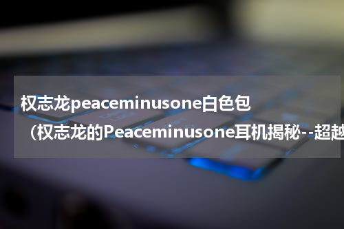 权志龙peaceminusone白色包（权志龙的Peaceminusone耳机揭秘--超越舞台的艺术）